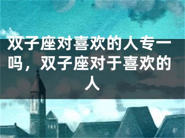 双子座对喜欢的人专一吗,双子座对于喜欢的人