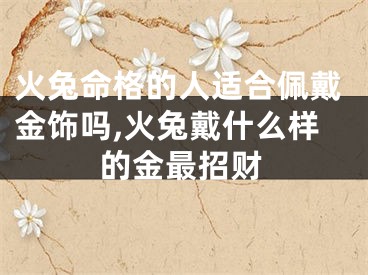 火兔命格的人适合佩戴金饰吗,火兔戴什么样的金最招财