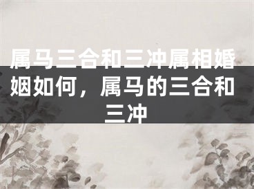 属马三合和三冲属相婚姻如何，属马的三合和三冲