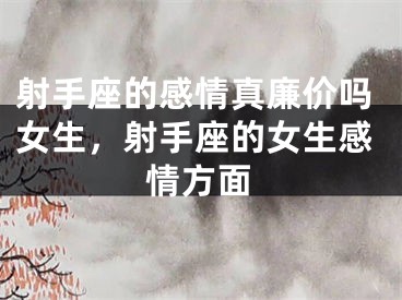 射手座的感情真廉价吗女生，射手座的女生感情方面