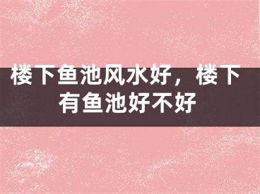 楼下鱼池风水好,楼下有鱼池好不好