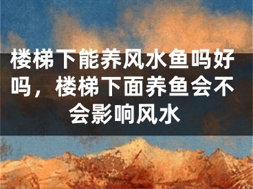 楼梯下能养风水鱼吗好吗，楼梯下面养鱼会不会影响风水
