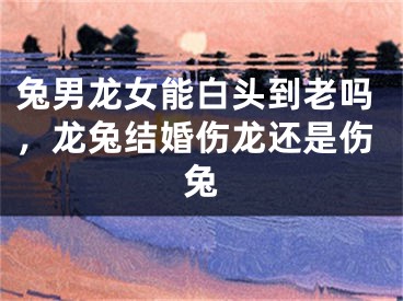 兔男龙女能白头到老吗，龙兔结婚伤龙还是伤兔