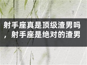 射手座真是顶级渣男吗，射手座是绝对的渣男