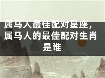 属马人最佳配对星座，属马人的最佳配对生肖是谁