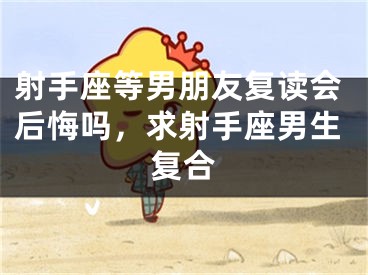 射手座等男朋友复读会后悔吗，求射手座男生复合