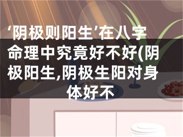 ‘阴极则阳生’在八字命理中究竟好不好(阴极阳生,阴极生阳对身体好不