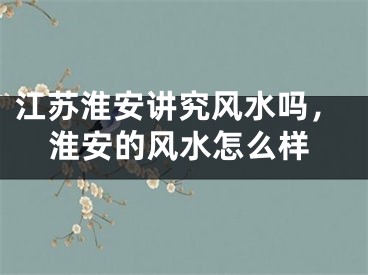 江苏淮安讲究风水吗，淮安的风水怎么样