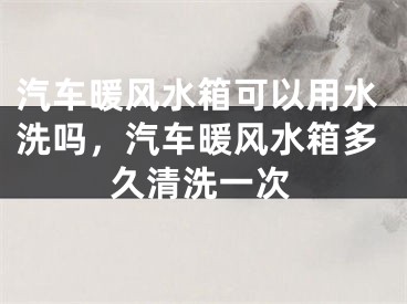 汽车暖风水箱可以用水洗吗，汽车暖风水箱多久清洗一次