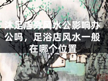 沐足店旁风水公影响办公吗，足浴店风水一般在哪个位置