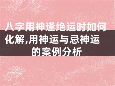 八字用神逢绝运时如何化解,用神运与忌神运的案例分析