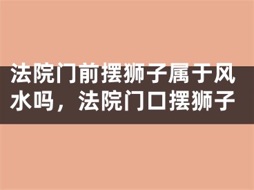 法院门前摆狮子属于风水吗,法院门口摆狮子