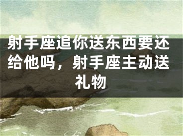 射手座追你送东西要还给他吗，射手座主动送礼物