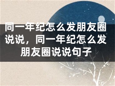 同一年纪怎么发朋友圈说说,同一年纪怎么发朋友圈说说句子