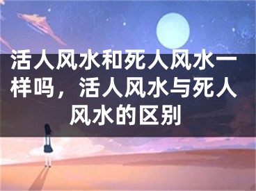 活人风水和死人风水一样吗,活人风水与死人风水的区别