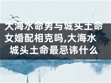 大海水命男与城头土命女婚配相克吗,大海水城头土命最忌讳什么