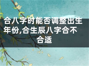 合八字时能否调整出生年份,合生辰八字合不合适