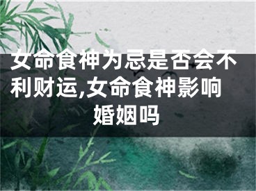 女命食神为忌是否会不利财运,女命食神影响婚姻吗