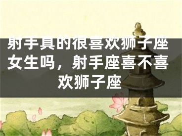 射手真的很喜欢狮子座女生吗，射手座喜不喜欢狮子座