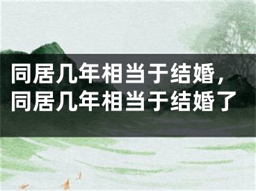 同居几年相当于结婚,同居几年相当于结婚了