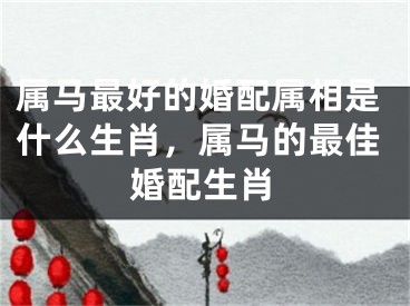 属马最好的婚配属相是什么生肖，属马的最佳婚配生肖