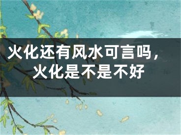 火化还有风水可言吗，火化是不是不好