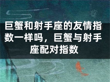 巨蟹和射手座的友情指数一样吗，巨蟹与射手座配对指数