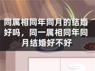 同属相同年同月的结婚好吗,同一属相同年同月结婚好不好