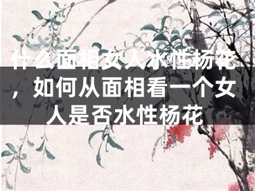 什么面相女人水性杨花,如何从面相看一个女人是否水性杨花