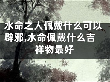 水命之人佩戴什么可以辟邪,水命佩戴什么吉祥物最好