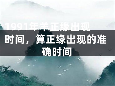 1991年羊正缘出现时间，算正缘出现的准确时间