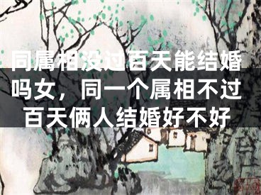 同属相没过百天能结婚吗女,同一个属相不过百天俩人结婚好不好
