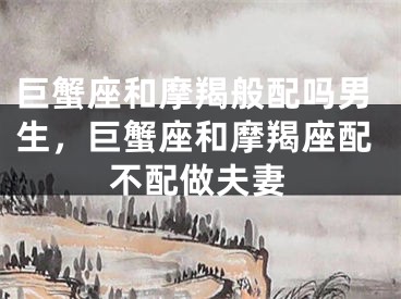 巨蟹座和摩羯般配吗男生，巨蟹座和摩羯座配不配做夫妻