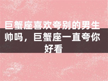 巨蟹座喜欢夸别的男生帅吗,巨蟹座一直夸你好看