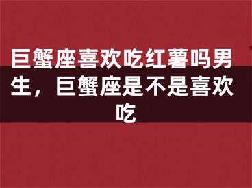 巨蟹座喜欢吃红薯吗男生,巨蟹座是不是喜欢吃
