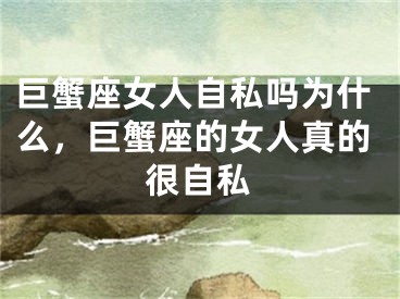 巨蟹座女人自私吗为什么，巨蟹座的女人真的很自私