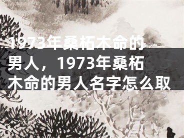 1973年桑柘木命的男人，1973年桑柘木命的男人名字怎么取