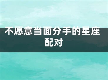 不愿意当面分手的星座配对