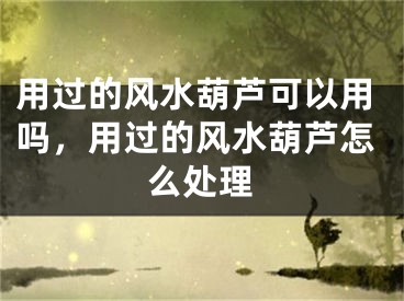 用过的风水葫芦可以用吗,用过的风水葫芦怎么处理