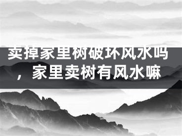 卖掉家里树破坏风水吗，家里卖树有风水嘛