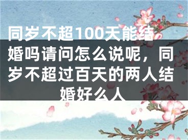 同岁不超100天能结婚吗请问怎么说呢,同岁不超过百天的两人结婚好么人