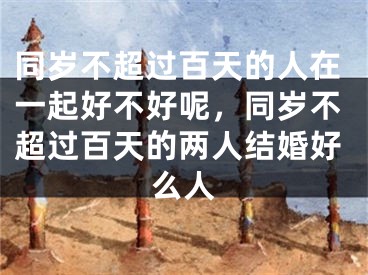 同岁不超过百天的人在一起好不好呢,同岁不超过百天的两人结婚好么人
