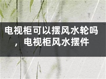 电视柜可以摆风水轮吗，电视柜风水摆件
