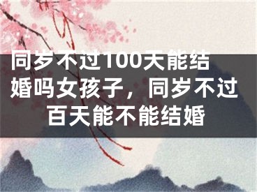 同岁不过100天能结婚吗女孩子,同岁不过百天能不能结婚
