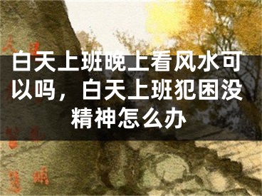白天上班晚上看风水可以吗，白天上班犯困没精神怎么办