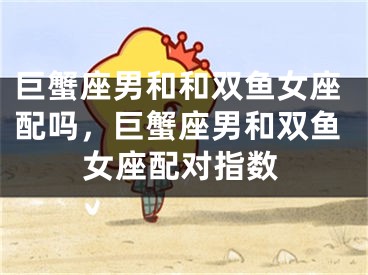 巨蟹座男和和双鱼女座配吗，巨蟹座男和双鱼女座配对指数