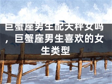 巨蟹座男生配天秤女吗，巨蟹座男生喜欢的女生类型