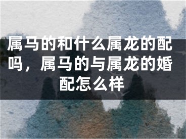 属马的和什么属龙的配吗，属马的与属龙的婚配怎么样