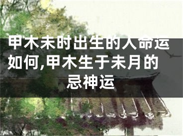 甲木未时出生的人命运如何,甲木生于未月的忌神运
