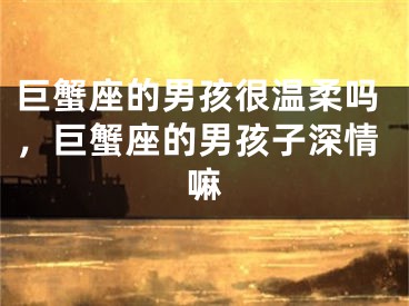 巨蟹座的男孩很温柔吗,巨蟹座的男孩子深情嘛